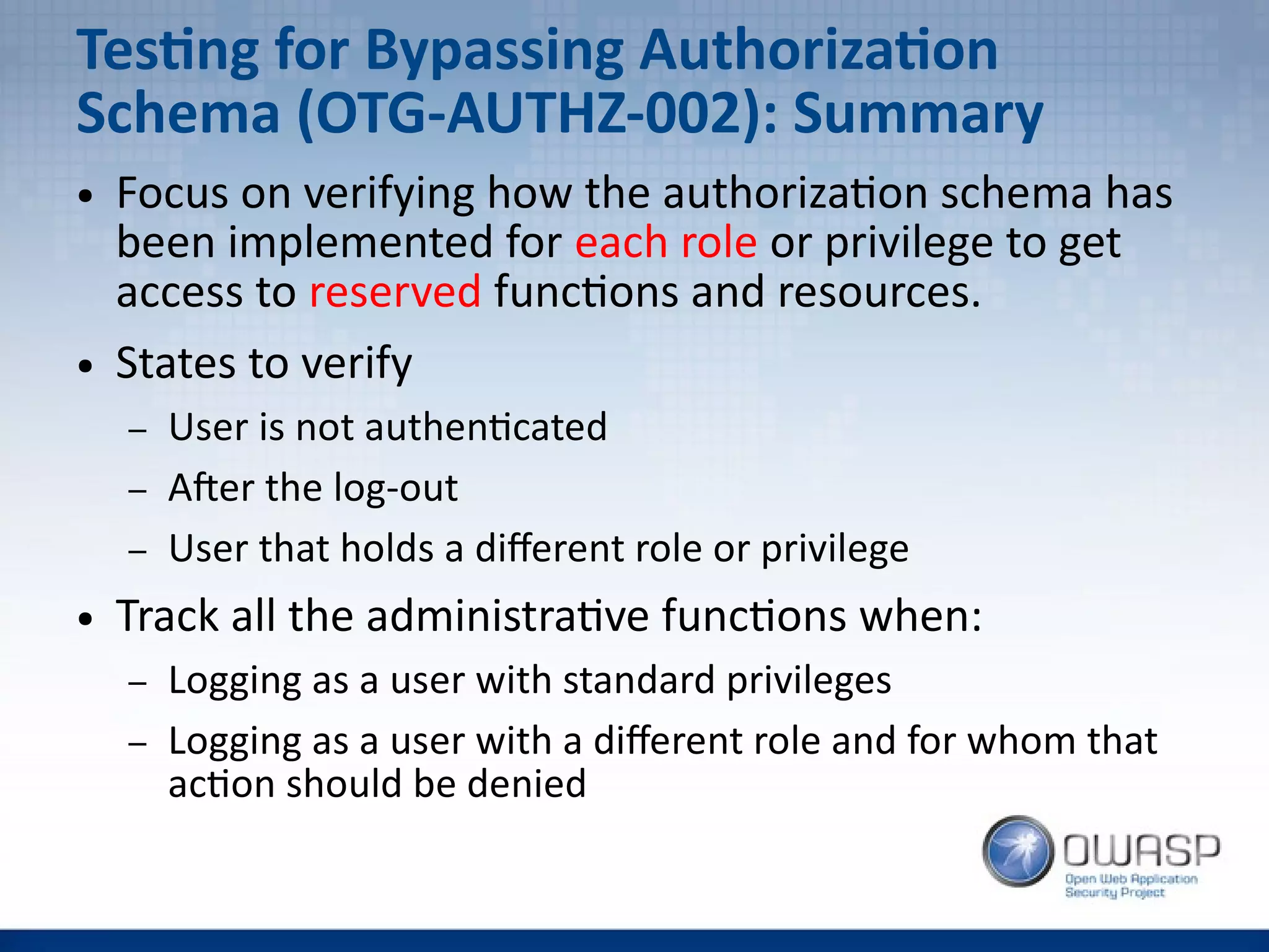 Testing for Bypassing Authorization
Schema (OTG-AUTHZ-002): Summary
● Focus on verifying how the authorization schema has
been implemented for each role or privilege to get
access to reserved functions and resources.
● States to verify
– User is not authenticated
– After the log-out
– User that holds a different role or privilege
● Track all the administrative functions when:
– Logging as a user with standard privileges
– Logging as a user with a different role and for whom that
action should be denied
 