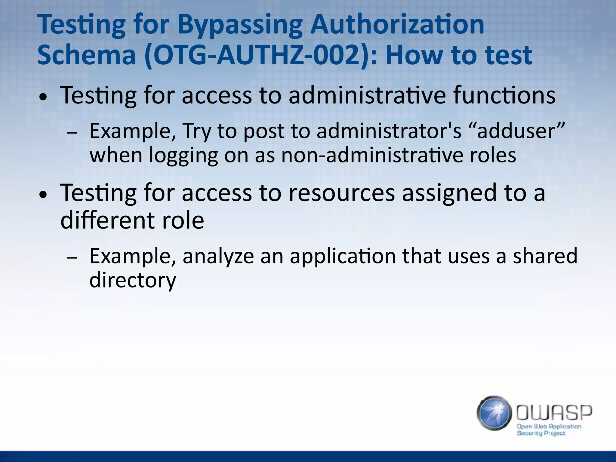 Testing for Bypassing Authorization
Schema (OTG-AUTHZ-002): How to test
● Testing for access to administrative functions
– Example, Try to post to administrator's “adduser”
when logging on as non-administrative roles
● Testing for access to resources assigned to a
different role
– Example, analyze an application that uses a shared
directory
 