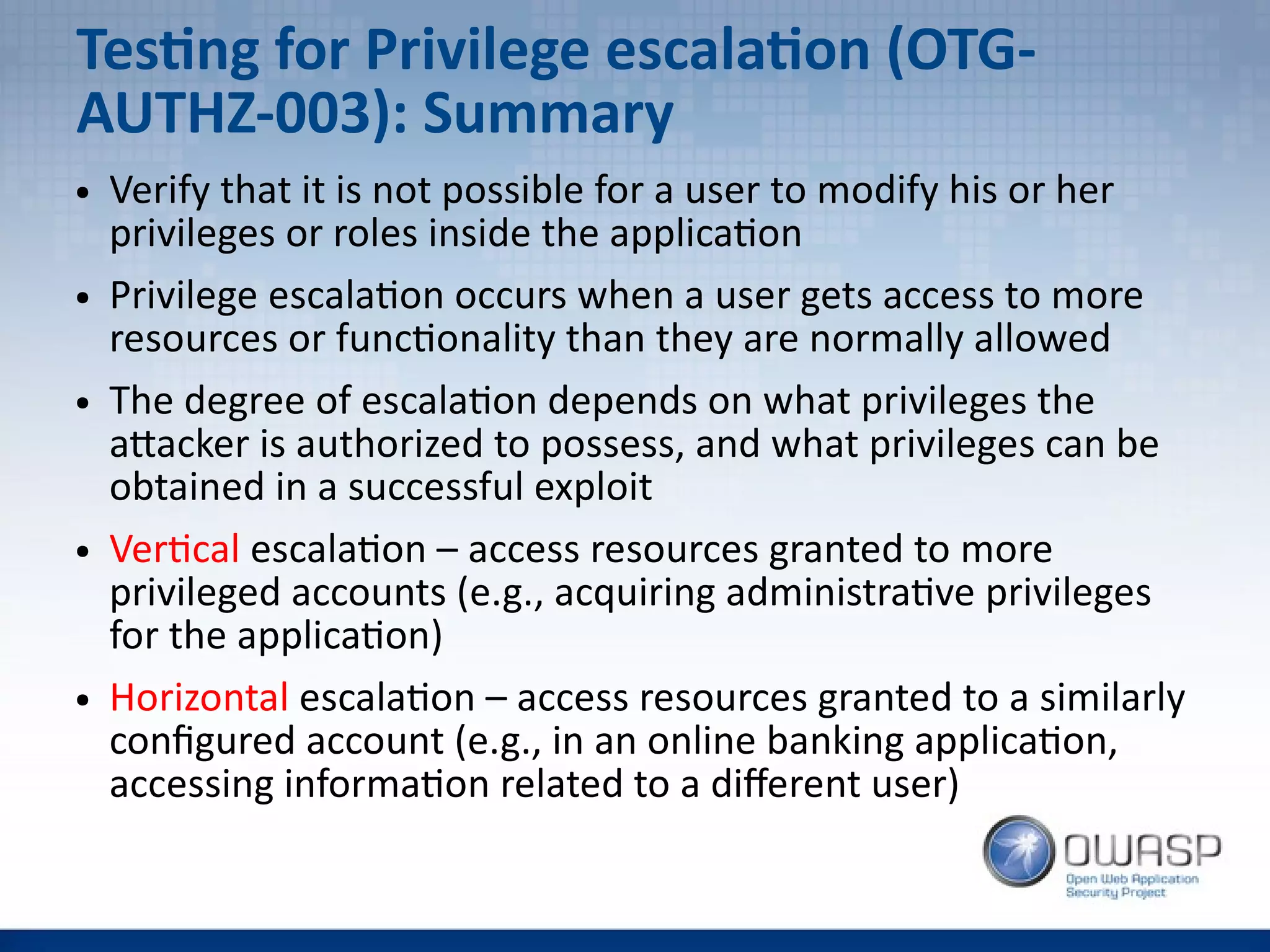 Testing for Privilege escalation (OTG-
AUTHZ-003): Summary
● Verify that it is not possible for a user to modify his or her
privileges or roles inside the application
● Privilege escalation occurs when a user gets access to more
resources or functionality than they are normally allowed
● The degree of escalation depends on what privileges the
attacker is authorized to possess, and what privileges can be
obtained in a successful exploit
● Vertical escalation – access resources granted to more
privileged accounts (e.g., acquiring administrative privileges
for the application)
● Horizontal escalation – access resources granted to a similarly
configured account (e.g., in an online banking application,
accessing information related to a different user)
 