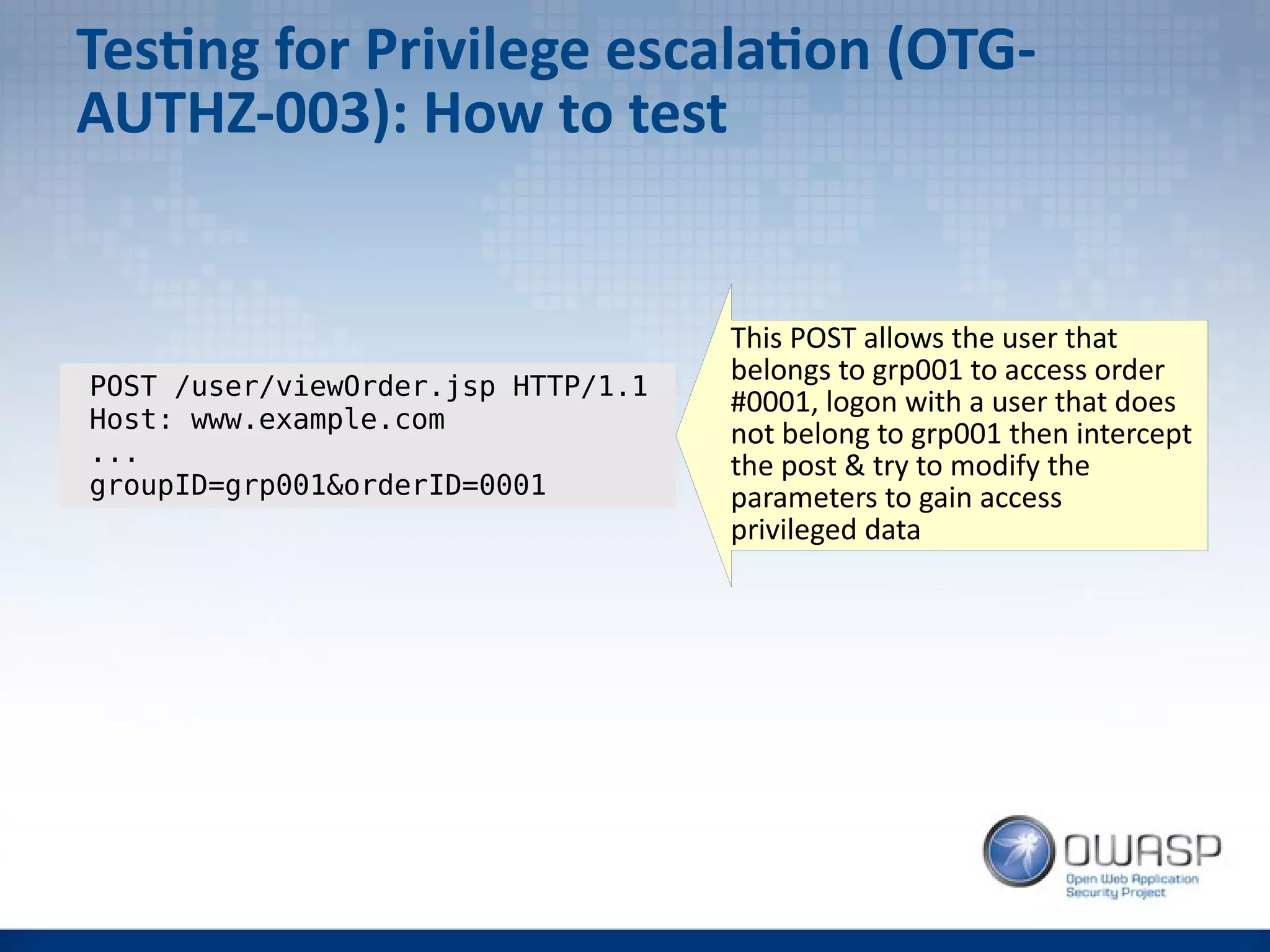 Testing for Privilege escalation (OTG-
AUTHZ-003): How to test
POST /user/viewOrder.jsp HTTP/1.1
Host: www.example.com
...
groupID=grp001&orderID=0001
This POST allows the user that
belongs to grp001 to access order
#0001, logon with a user that does
not belong to grp001 then intercept
the post & try to modify the
parameters to gain access
privileged data
 