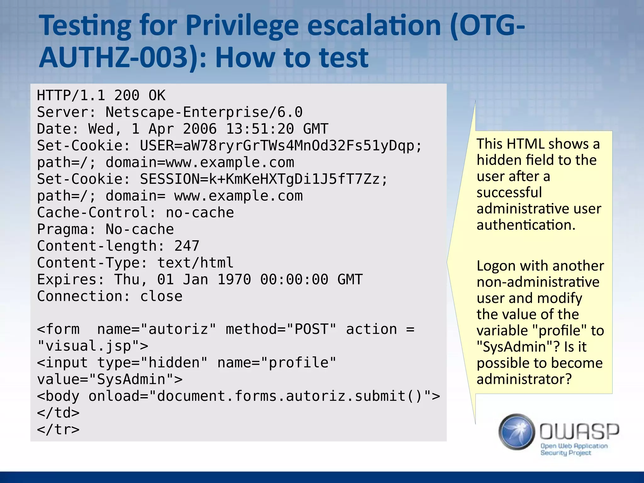 Testing for Privilege escalation (OTG-
AUTHZ-003): How to test
HTTP/1.1 200 OK
Server: Netscape-Enterprise/6.0
Date: Wed, 1 Apr 2006 13:51:20 GMT
Set-Cookie: USER=aW78ryrGrTWs4MnOd32Fs51yDqp;
path=/; domain=www.example.com
Set-Cookie: SESSION=k+KmKeHXTgDi1J5fT7Zz;
path=/; domain= www.example.com
Cache-Control: no-cache
Pragma: No-cache
Content-length: 247
Content-Type: text/html
Expires: Thu, 01 Jan 1970 00:00:00 GMT
Connection: close
<form name="autoriz" method="POST" action =
"visual.jsp">
<input type="hidden" name="profile"
value="SysAdmin">
<body onload="document.forms.autoriz.submit()">
</td>
</tr>
This HTML shows a
hidden field to the
user after a
successful
administrative user
authentication.
Logon with another
non-administrative
user and modify
the value of the
variable "profile" to
"SysAdmin"? Is it
possible to become
administrator?
 