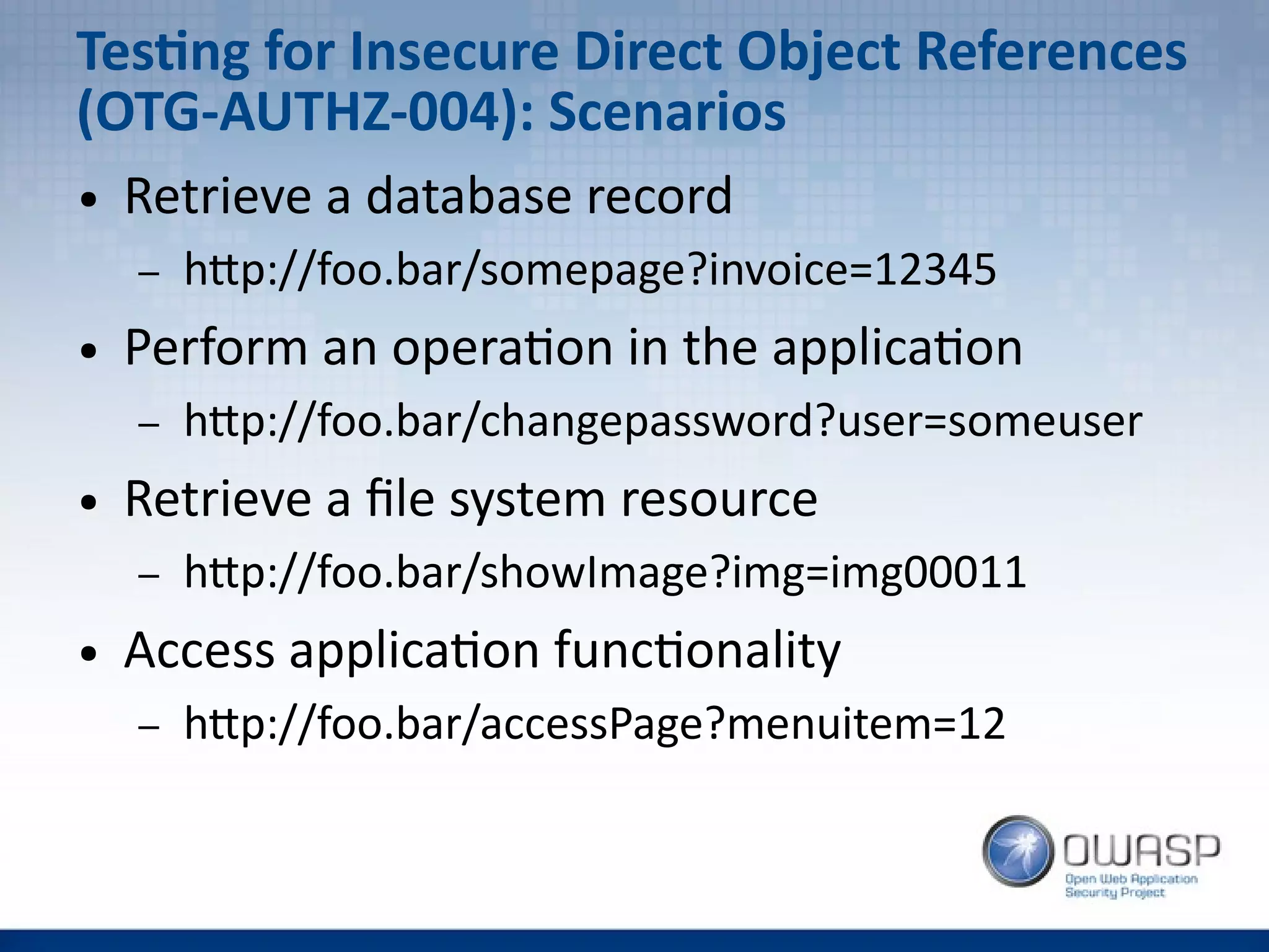 Testing for Insecure Direct Object References
(OTG-AUTHZ-004): Scenarios
● Retrieve a database record
– http://foo.bar/somepage?invoice=12345
● Perform an operation in the application
– http://foo.bar/changepassword?user=someuser
● Retrieve a file system resource
– http://foo.bar/showImage?img=img00011
● Access application functionality
– http://foo.bar/accessPage?menuitem=12
 