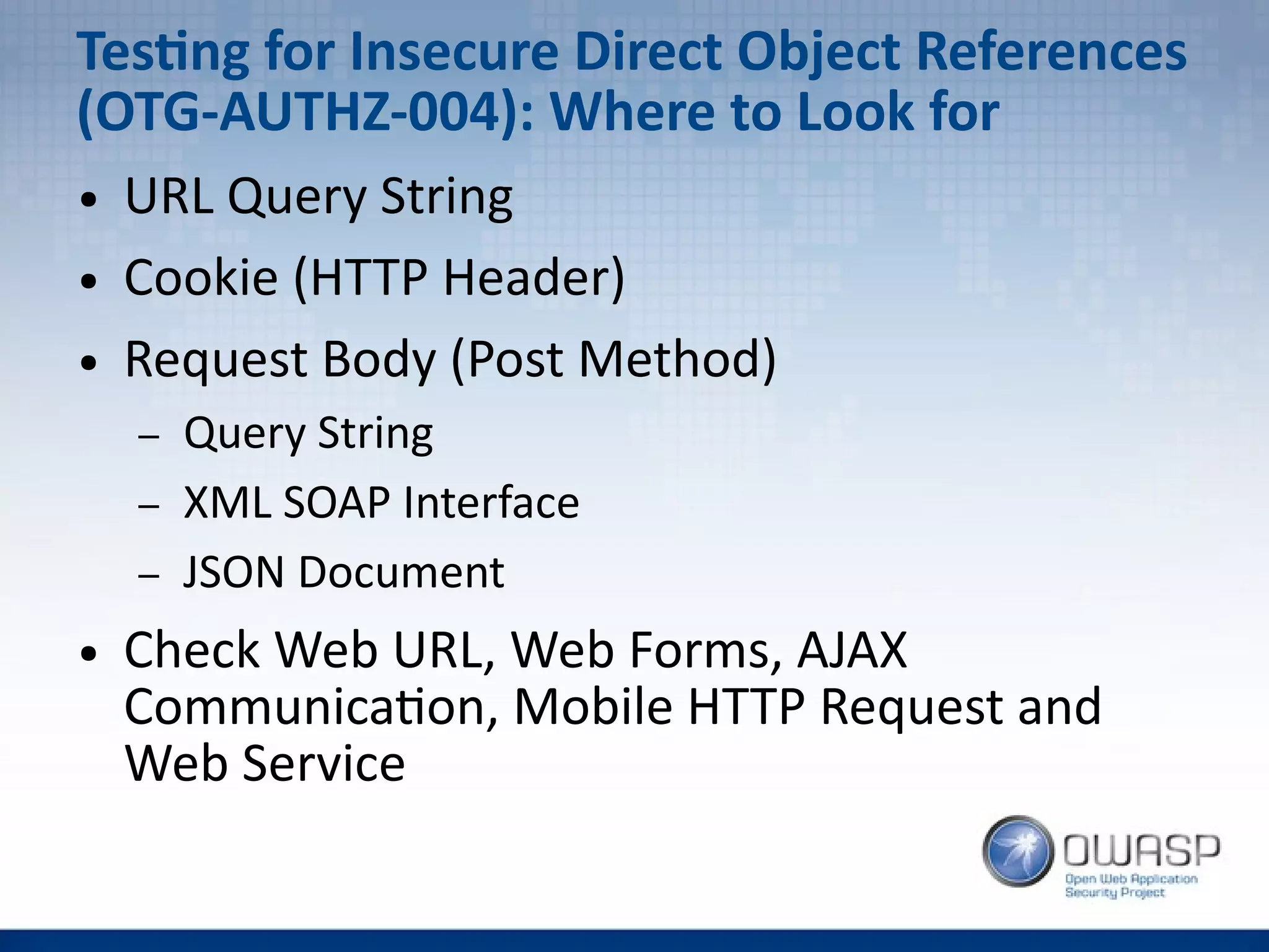 Testing for Insecure Direct Object References
(OTG-AUTHZ-004): Where to Look for
● URL Query String
● Cookie (HTTP Header)
● Request Body (Post Method)
– Query String
– XML SOAP Interface
– JSON Document
● Check Web URL, Web Forms, AJAX
Communication, Mobile HTTP Request and
Web Service
 