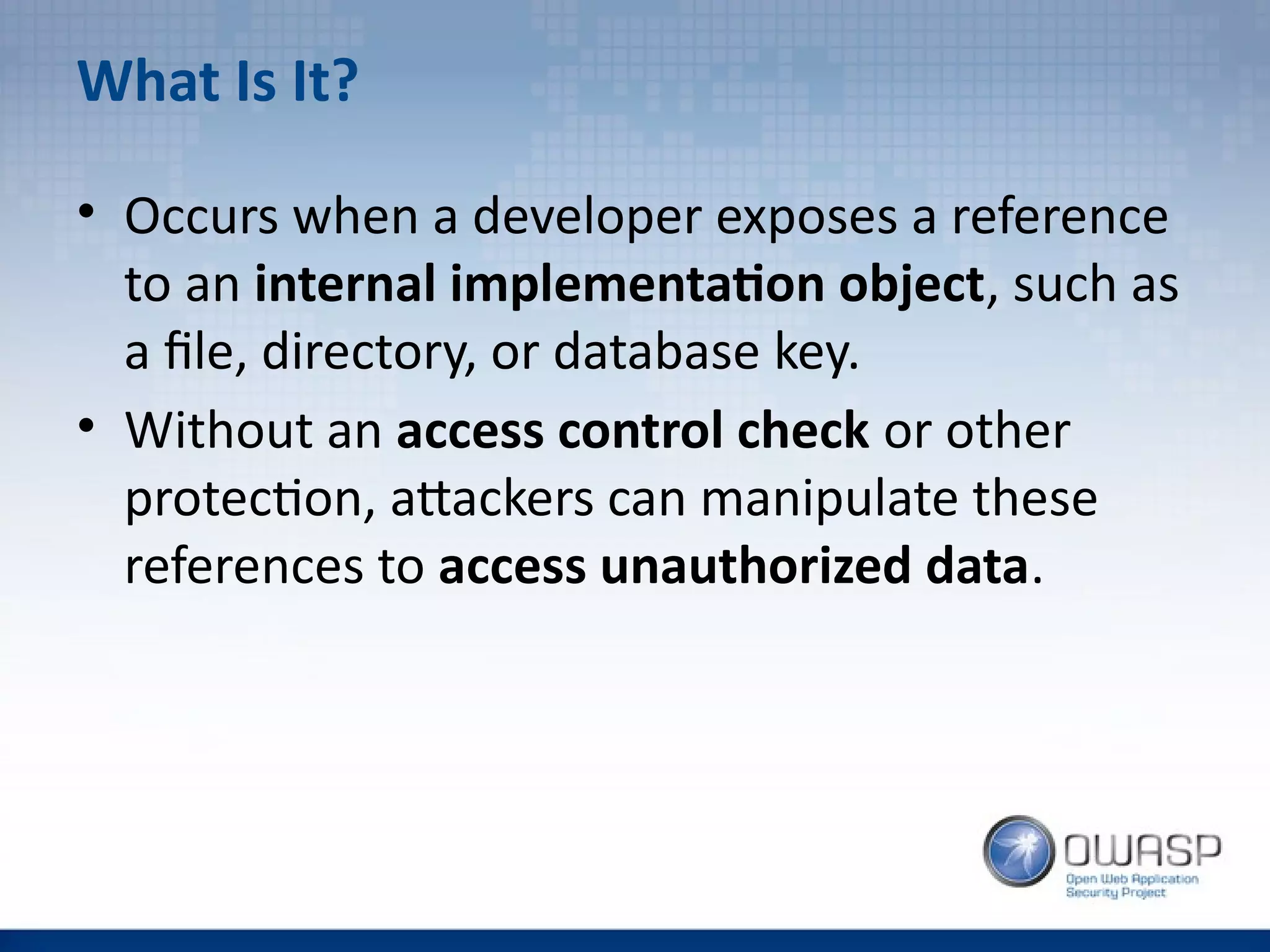 What Is It?
• Occurs when a developer exposes a reference
to an internal implementation object, such as
a file, directory, or database key.
• Without an access control check or other
protection, attackers can manipulate these
references to access unauthorized data.
 