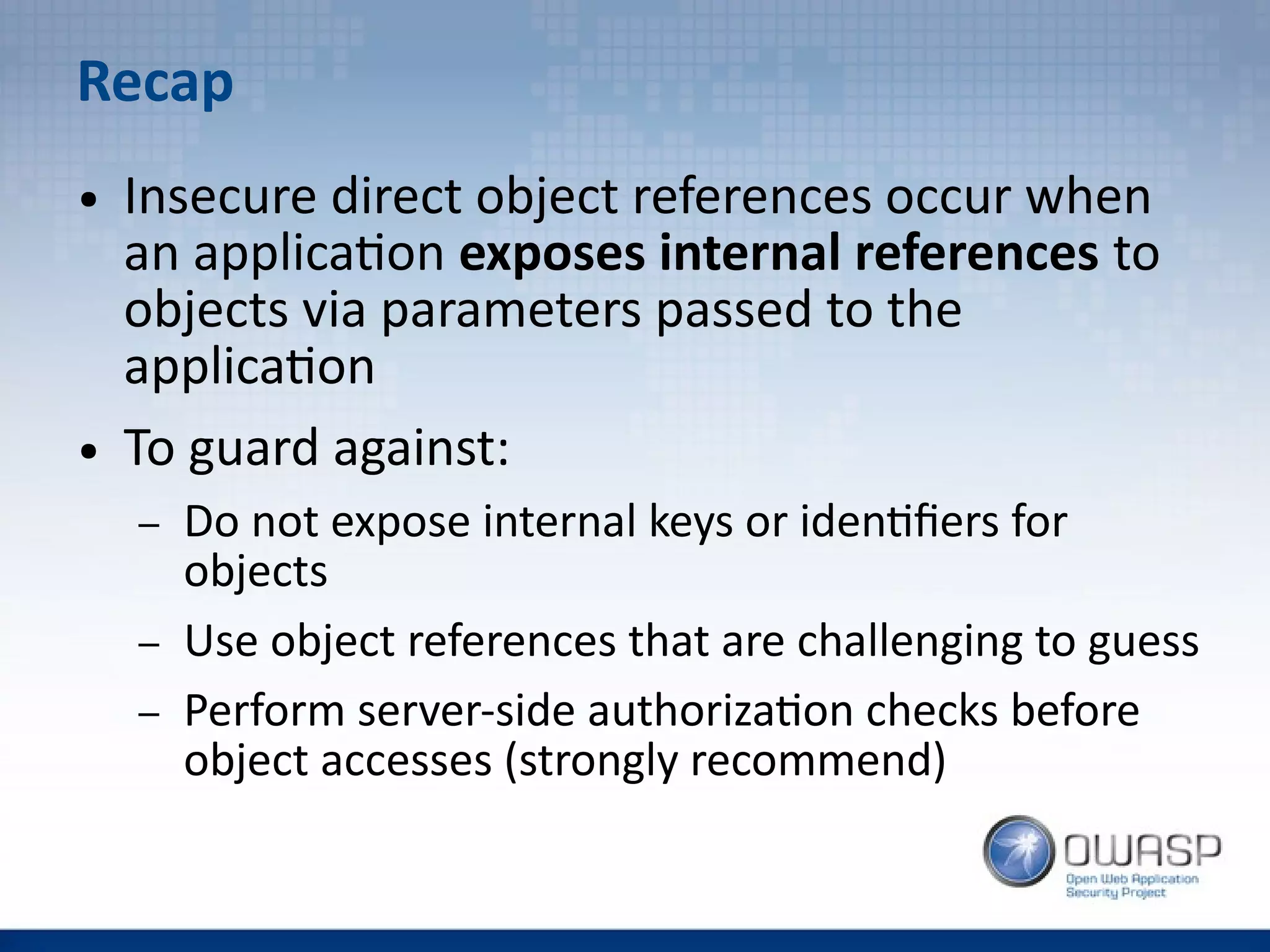 Recap
● Insecure direct object references occur when
an application exposes internal references to
objects via parameters passed to the
application
● To guard against:
– Do not expose internal keys or identifiers for
objects
– Use object references that are challenging to guess
– Perform server-side authorization checks before
object accesses (strongly recommend)
 
