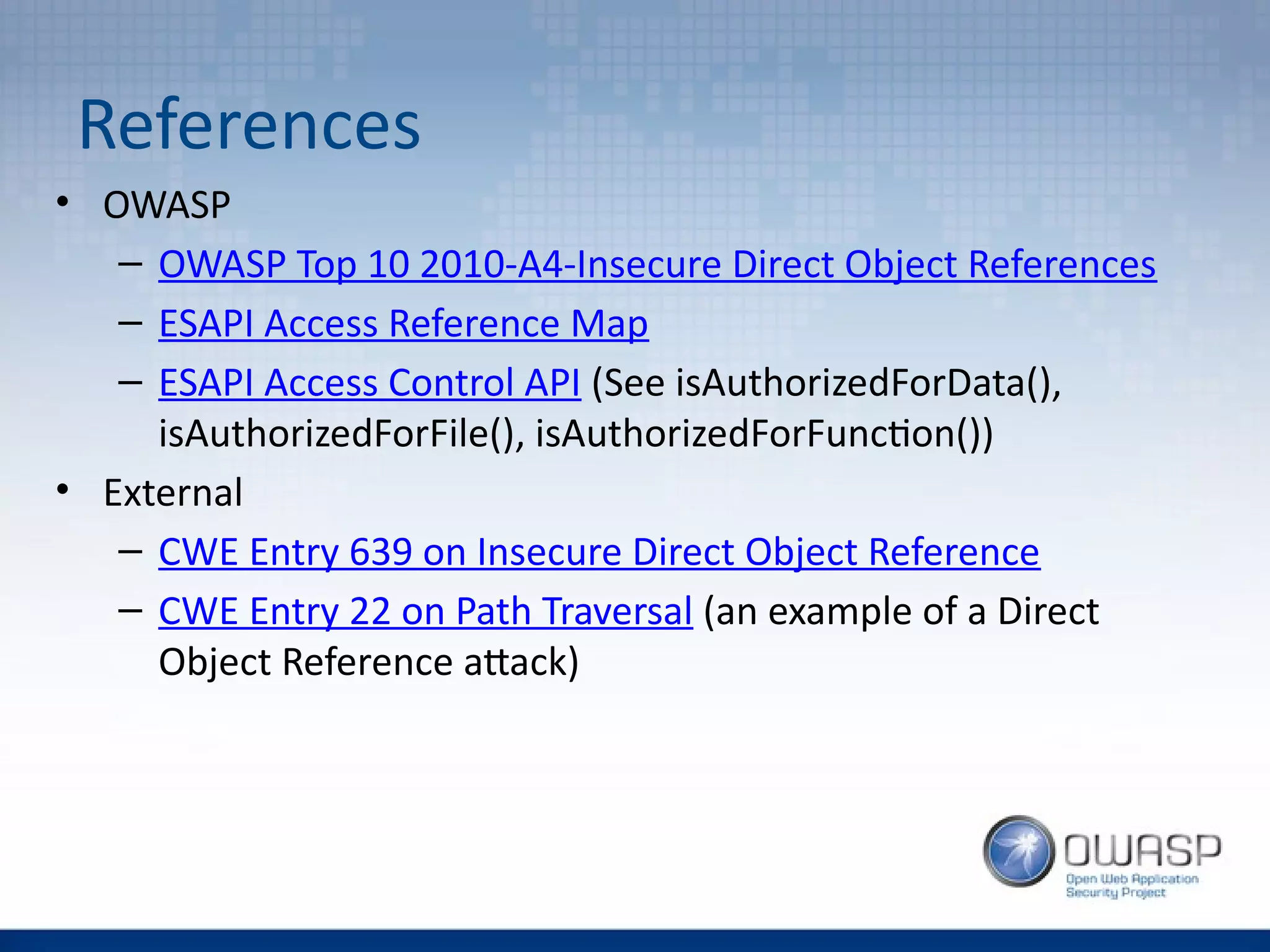 References
• OWASP
– OWASP Top 10 2010-A4-Insecure Direct Object References
– ESAPI Access Reference Map
– ESAPI Access Control API (See isAuthorizedForData(),
isAuthorizedForFile(), isAuthorizedForFunction())
• External
– CWE Entry 639 on Insecure Direct Object Reference
– CWE Entry 22 on Path Traversal (an example of a Direct
Object Reference attack)
 