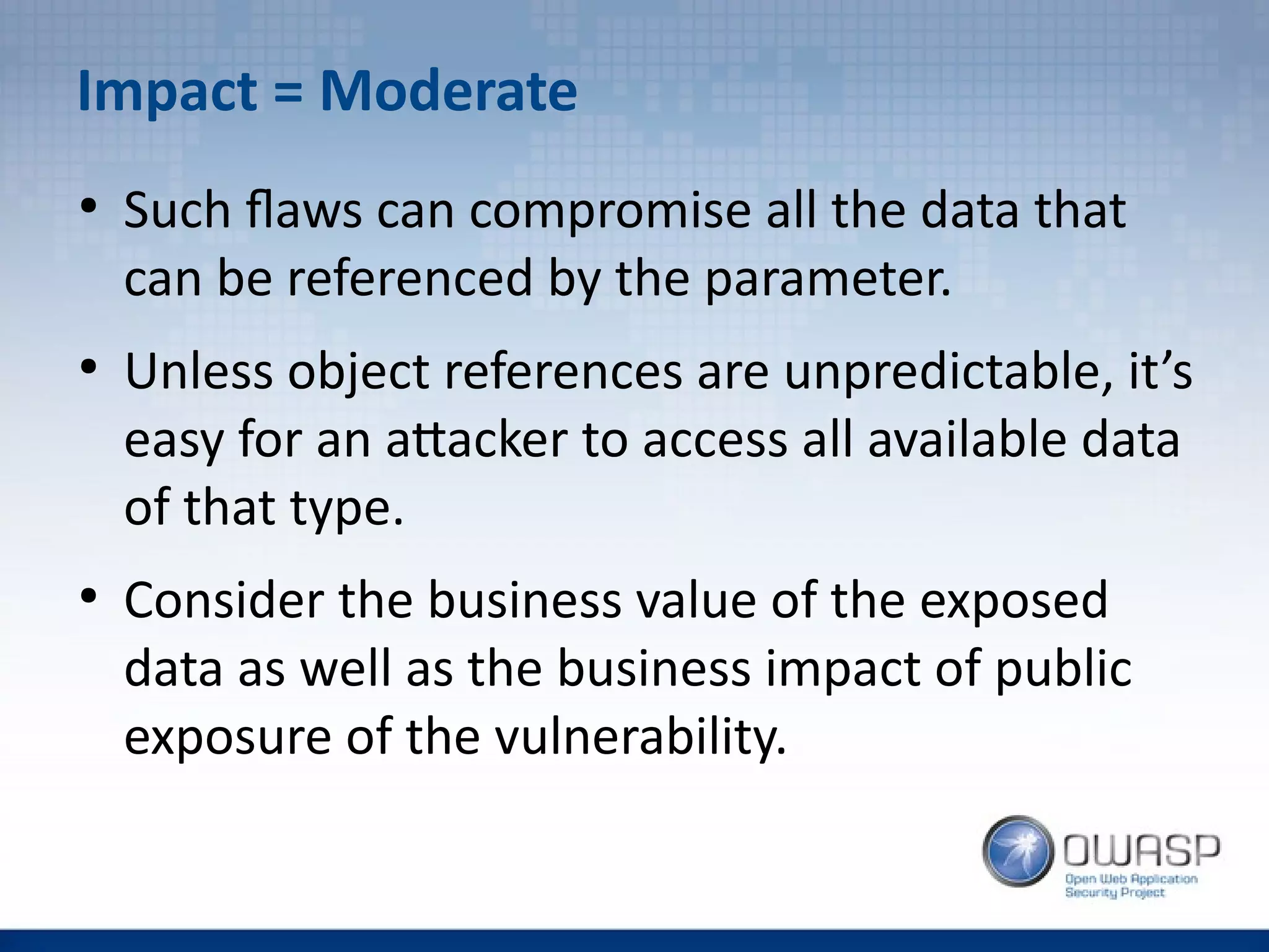 Impact = Moderate
●
Such flaws can compromise all the data that
can be referenced by the parameter.
●
Unless object references are unpredictable, it’s
easy for an attacker to access all available data
of that type.
●
Consider the business value of the exposed
data as well as the business impact of public
exposure of the vulnerability.
 