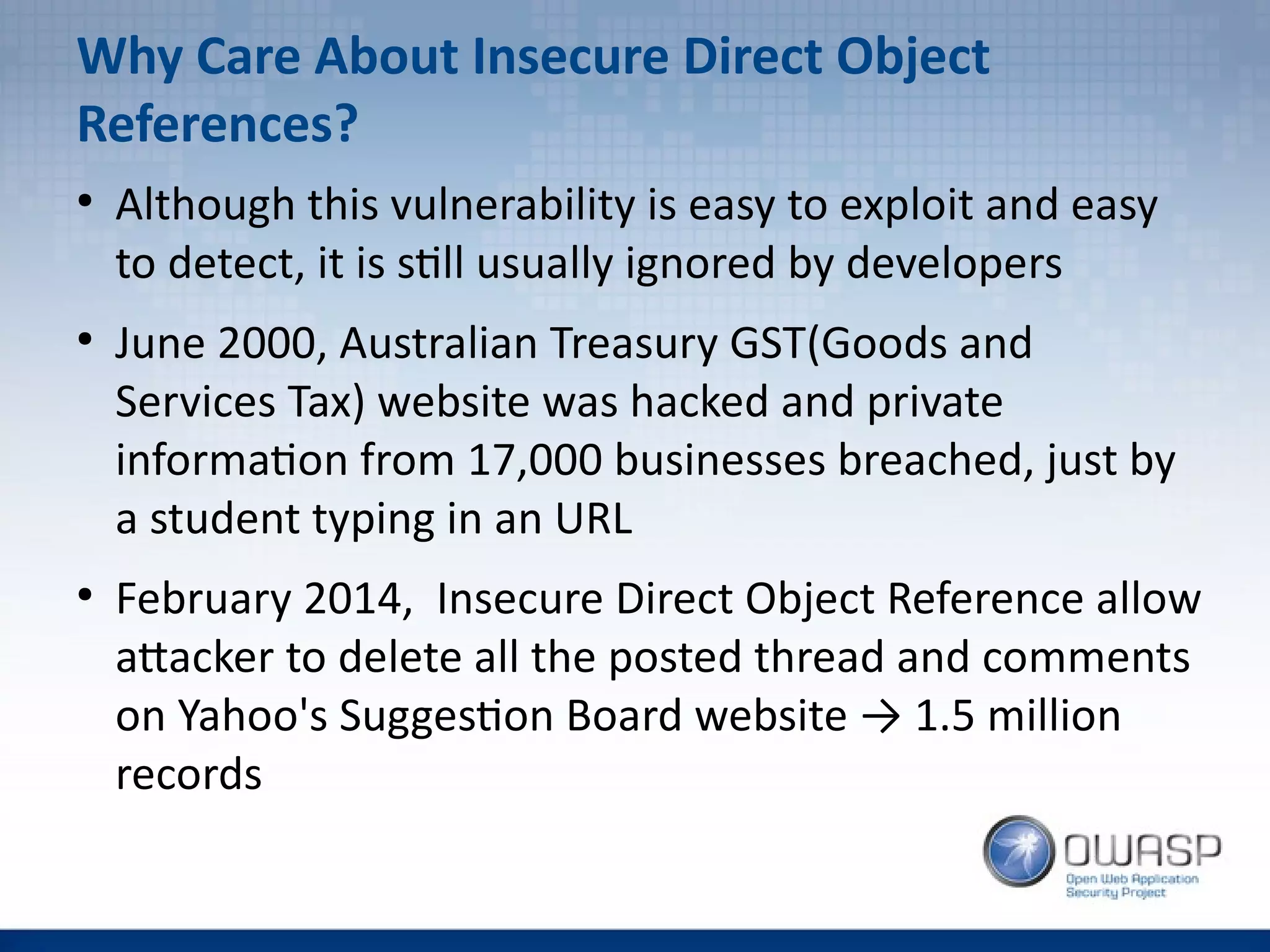 Why Care About Insecure Direct Object
References?
●
Although this vulnerability is easy to exploit and easy
to detect, it is still usually ignored by developers
●
June 2000, Australian Treasury GST(Goods and
Services Tax) website was hacked and private
information from 17,000 businesses breached, just by
a student typing in an URL
●
February 2014, Insecure Direct Object Reference allow
attacker to delete all the posted thread and comments
on Yahoo's Suggestion Board website → 1.5 million
records
 