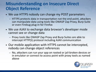 Misunderstanding on Insecure Direct
Object Reference
● We use HTTPS nobody can change my POST parameters
– HTTPS protects data in transportation not the end point, attackers
can manipulate data using tools like OWASP Zap Proxy, Burp Suite
or even Firebug plug-in for Firefox
● We use AJAX to exchange data browser's developer mode
cannot see or change data
– Proxy tools like OWASP Zap Proxy and Burp Suites are able to
intercept HTTP(S) protocol including AJAX communication
● Our mobile application with HTTPS cannot be intercepted,
nobody can change object references
– No, attackers can run your app on rooted or jail-broken devices or
in emulator or connect to access point with proxy tools as named
above
 