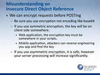 Misunderstanding on
Insecure Direct Object Reference
● We can encrypt requests before POSTing
– Be sure you use encryption not encoding like base64
– If you use symmetric encryption, the key will be on
client side somewhere.
● Web application, the encryption key must be
somewhere in your scripts.
● Mobile application, attackers can reverse engineering
you app and find the key
– If you use asymmetric encryption, it is safe, however
your server processing will increase significantly.
 