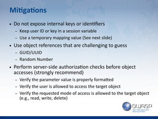 Mitigations
● Do not expose internal keys or identifiers
– Keep user ID or key in a session variable
– Use a temporary mapping value (See next slide)
● Use object references that are challenging to guess
– GUID/UUID
– Random Number
● Perform server-side authorization checks before object
accesses (strongly recommend)
– Verify the parameter value is properly formatted
– Verify the user is allowed to access the target object
– Verify the requested mode of access is allowed to the target object
(e.g., read, write, delete)
 