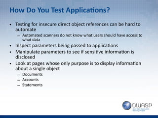 How Do You Test Applications?
• Testing for insecure direct object references can be hard to
automate
– Automated scanners do not know what users should have access to
what data
• Inspect parameters being passed to applications
• Manipulate parameters to see if sensitive information is
disclosed
• Look at pages whose only purpose is to display information
about a single object
– Documents
– Accounts
– Statements
 