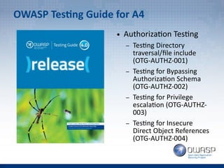 OWASP Testing Guide for A4
● Authorization Testing
– Testing Directory
traversal/file include
(OTG-AUTHZ-001)
– Testing for Bypassing
Authorization Schema
(OTG-AUTHZ-002)
– Testing for Privilege
escalation (OTG-AUTHZ-
003)
– Testing for Insecure
Direct Object References
(OTG-AUTHZ-004)
 