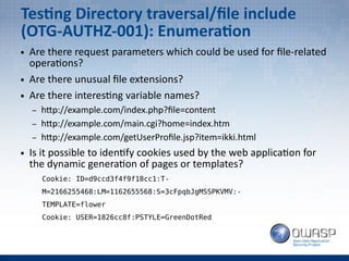 Testing Directory traversal/file include
(OTG-AUTHZ-001): Enumeration
● Are there request parameters which could be used for file-related
operations?
● Are there unusual file extensions?
● Are there interesting variable names?
– http://example.com/index.php?file=content
– http://example.com/main.cgi?home=index.htm
– http://example.com/getUserProfile.jsp?item=ikki.html
● Is it possible to identify cookies used by the web application for
the dynamic generation of pages or templates?
Cookie: ID=d9ccd3f4f9f18cc1:T-
M=2166255468:LM=1162655568:S=3cFpqbJgMSSPKVMV:-
TEMPLATE=flower
Cookie: USER=1826cc8f:PSTYLE=GreenDotRed
 