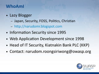 WhoAmI
● Lazy Blogger
– Japan, Security, FOSS, Politics, Christian
– http://narudomr.blogspot.com
● Information Security since 1995
● Web Application Development since 1998
● Head of IT Security, Kiatnakin Bank PLC (KKP)
● Contact: narudom.roongsiriwong@owasp.org
 