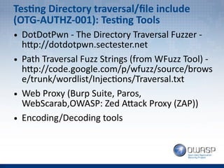 Testing Directory traversal/file include
(OTG-AUTHZ-001): Testing Tools
● DotDotPwn - The Directory Traversal Fuzzer -
http://dotdotpwn.sectester.net
● Path Traversal Fuzz Strings (from WFuzz Tool) -
http://code.google.com/p/wfuzz/source/brows
e/trunk/wordlist/Injections/Traversal.txt
● Web Proxy (Burp Suite, Paros,
WebScarab,OWASP: Zed Attack Proxy (ZAP))
● Encoding/Decoding tools
 