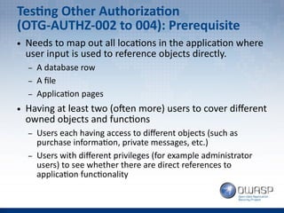 Testing Other Authorization
(OTG-AUTHZ-002 to 004): Prerequisite
● Needs to map out all locations in the application where
user input is used to reference objects directly.
– A database row
– A file
– Application pages
● Having at least two (often more) users to cover different
owned objects and functions
– Users each having access to different objects (such as
purchase information, private messages, etc.)
– Users with different privileges (for example administrator
users) to see whether there are direct references to
application functionality
 