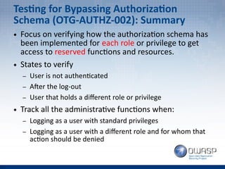 Testing for Bypassing Authorization
Schema (OTG-AUTHZ-002): Summary
● Focus on verifying how the authorization schema has
been implemented for each role or privilege to get
access to reserved functions and resources.
● States to verify
– User is not authenticated
– After the log-out
– User that holds a different role or privilege
● Track all the administrative functions when:
– Logging as a user with standard privileges
– Logging as a user with a different role and for whom that
action should be denied
 