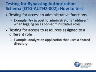 Testing for Bypassing Authorization
Schema (OTG-AUTHZ-002): How to test
● Testing for access to administrative functions
– Example, Try to post to administrator's “adduser”
when logging on as non-administrative roles
● Testing for access to resources assigned to a
different role
– Example, analyze an application that uses a shared
directory
 