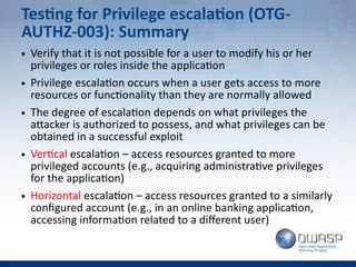 Testing for Privilege escalation (OTG-
AUTHZ-003): Summary
● Verify that it is not possible for a user to modify his or her
privileges or roles inside the application
● Privilege escalation occurs when a user gets access to more
resources or functionality than they are normally allowed
● The degree of escalation depends on what privileges the
attacker is authorized to possess, and what privileges can be
obtained in a successful exploit
● Vertical escalation – access resources granted to more
privileged accounts (e.g., acquiring administrative privileges
for the application)
● Horizontal escalation – access resources granted to a similarly
configured account (e.g., in an online banking application,
accessing information related to a different user)
 