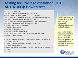 Testing for Privilege escalation (OTG-
AUTHZ-003): How to test
HTTP/1.1 200 OK
Server: Netscape-Enterprise/6.0
Date: Wed, 1 Apr 2006 13:51:20 GMT
Set-Cookie: USER=aW78ryrGrTWs4MnOd32Fs51yDqp;
path=/; domain=www.example.com
Set-Cookie: SESSION=k+KmKeHXTgDi1J5fT7Zz;
path=/; domain= www.example.com
Cache-Control: no-cache
Pragma: No-cache
Content-length: 247
Content-Type: text/html
Expires: Thu, 01 Jan 1970 00:00:00 GMT
Connection: close
<form name="autoriz" method="POST" action =
"visual.jsp">
<input type="hidden" name="profile"
value="SysAdmin">
<body onload="document.forms.autoriz.submit()">
</td>
</tr>
This HTML shows a
hidden field to the
user after a
successful
administrative user
authentication.
Logon with another
non-administrative
user and modify
the value of the
variable "profile" to
"SysAdmin"? Is it
possible to become
administrator?
 