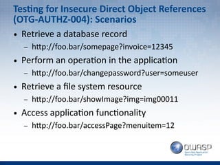 Testing for Insecure Direct Object References
(OTG-AUTHZ-004): Scenarios
● Retrieve a database record
– http://foo.bar/somepage?invoice=12345
● Perform an operation in the application
– http://foo.bar/changepassword?user=someuser
● Retrieve a file system resource
– http://foo.bar/showImage?img=img00011
● Access application functionality
– http://foo.bar/accessPage?menuitem=12
 