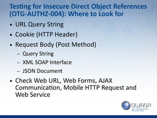Testing for Insecure Direct Object References
(OTG-AUTHZ-004): Where to Look for
● URL Query String
● Cookie (HTTP Header)
● Request Body (Post Method)
– Query String
– XML SOAP Interface
– JSON Document
● Check Web URL, Web Forms, AJAX
Communication, Mobile HTTP Request and
Web Service
 
