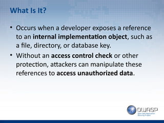 What Is It?
• Occurs when a developer exposes a reference
to an internal implementation object, such as
a file, directory, or database key.
• Without an access control check or other
protection, attackers can manipulate these
references to access unauthorized data.
 