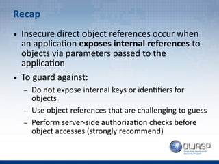 Recap
● Insecure direct object references occur when
an application exposes internal references to
objects via parameters passed to the
application
● To guard against:
– Do not expose internal keys or identifiers for
objects
– Use object references that are challenging to guess
– Perform server-side authorization checks before
object accesses (strongly recommend)
 