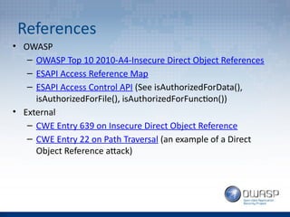 References
• OWASP
– OWASP Top 10 2010-A4-Insecure Direct Object References
– ESAPI Access Reference Map
– ESAPI Access Control API (See isAuthorizedForData(),
isAuthorizedForFile(), isAuthorizedForFunction())
• External
– CWE Entry 639 on Insecure Direct Object Reference
– CWE Entry 22 on Path Traversal (an example of a Direct
Object Reference attack)
 