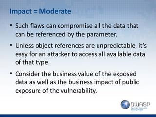 Impact = Moderate
●
Such flaws can compromise all the data that
can be referenced by the parameter.
●
Unless object references are unpredictable, it’s
easy for an attacker to access all available data
of that type.
●
Consider the business value of the exposed
data as well as the business impact of public
exposure of the vulnerability.
 