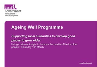 Ageing Well Programme  Supporting local authorities to develop good places to grow older   Using customer insight to improve the quality of life for older people - Thursday 10 th  March. www.local.gov.uk 