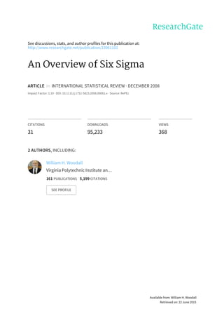 See	discussions,	stats,	and	author	profiles	for	this	publication	at:
http://www.researchgate.net/publication/23961102
An	Overview	of	Six	Sigma
ARTICLE		in		INTERNATIONAL	STATISTICAL	REVIEW	·	DECEMBER	2008
Impact	Factor:	1.19	·	DOI:	10.1111/j.1751-5823.2008.00061.x	·	Source:	RePEc
CITATIONS
31
DOWNLOADS
95,233
VIEWS
368
2	AUTHORS,	INCLUDING:
William	H.	Woodall
Virginia	Polytechnic	Institute	an…
161	PUBLICATIONS			5,199	CITATIONS			
SEE	PROFILE
Available	from:	William	H.	Woodall
Retrieved	on:	22	June	2015
 