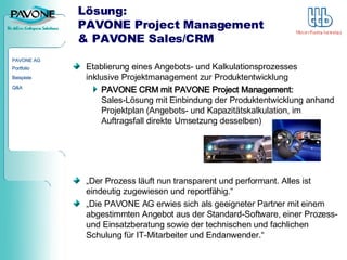 Lösung:  PAVONE Project Management & PAVONE Sales/CRM Etablierung eines Angebots- und Kalkulationsprozesses  inklusive Projektmanagement zur Produktentwicklung PAVONE CRM mit PAVONE Project Management:  Sales-Lösung mit Einbindung der Produktentwicklung anhand Projektplan (Angebots- und Kapazitätskalkulation, im Auftragsfall direkte Umsetzung desselben) „ Der Prozess läuft nun transparent und performant. Alles ist eindeutig zugewiesen und reportfähig.“ „ Die PAVONE AG erwies sich als geeigneter Partner mit einem abgestimmten Angebot aus der Standard-Software, einer Prozess- und Einsatzberatung sowie der technischen und fachlichen Schulung für IT-Mitarbeiter und Endanwender.“ 