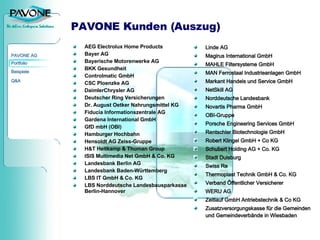 PAVONE Kunden (Auszug) AEG Electrolux Home Products Bayer AG  Bayerische Motorenwerke AG BKK Gesundheit Controlmatic GmbH CSC Ploenzke AG DaimlerChrysler AG Deutscher Ring Versicherungen Dr. August Oetker Nahrungsmittel KG Fiducia Informationszentrale AG Gardena International GmbH GfD mbH (OBI) Hamburger Hochbahn Hensoldt AG Zeiss-Gruppe H&T Heitkamp & Thuman Group ISIS Multimedia Net GmbH & Co. KG Landesbank Berlin AG Landesbank Baden-Württemberg LBS IT GmbH & Co. KG LBS Norddeutsche Landesbausparkasse Berlin-Hannover Linde AG Magirus International GmbH MAHLE Filtersysteme GmbH MAN Ferrostaal Industrieanlagen GmbH Markant Handels und Service GmbH NetSkill AG Norddeutsche Landesbank Novartis Pharma GmbH OBI-Gruppe Porsche Engineering Services GmbH Rentschler Biotechnologie GmbH Robert Klingel GmbH + Co KG Schubert Holding AG + Co. KG Stadt Duisburg Swiss Re Thermoplast Technik GmbH & Co. KG Verband Öffentlicher Versicherer WERU AG Zeitlauf GmbH Antriebstechnik & Co KG Zusatzversorgungskasse für die Gemeinden und Gemeindeverbände in Wiesbaden 