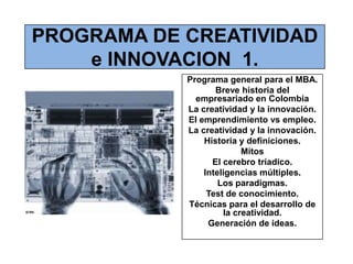 PROGRAMA DE CREATIVIDAD e INNOVACION  1. Programa general para el MBA. Breve historia del empresariado en Colombia La creatividad y la innovación. El emprendimiento vs empleo. La creatividad y la innovación. Historia y definiciones. Mitos El cerebro tríadico. Inteligencias múltiples. Los paradigmas. Test de conocimiento. Técnicas para el desarrollo de la creatividad. Generación de ideas. 