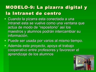 MODELO-9: La pizarra digital y
la Intranet de centro
 Cuando la pizarra esta conectada a una
  intranet esta se vuelve como una ventana que
  actúa de modo de “repositorio” así los
  maestros y alumnos podrán intercambiar su
  información.
 Puede ser usada por varios al mismo tiempo.
 Además este proyecto, apoya el trabajo
  cooperativo entre profesores y favorecer el
  aprendizaje de los alumnos
 