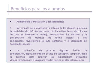         Incremento de la motivación e interés de los alumnos gracias a        la posibilidad de disfrutar de clases más llamativas llenas de color en las que se favorece el trabajo colaborativo, los debates y la presentación de trabajos de forma vistosa a sus compañeros, favoreciendo la auto confianza y el desarrollo de habilidades sociales