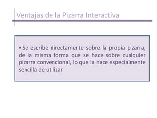 Ventajas de la Pizarra InteractivaSe escribe directamente sobre la propia pizarra, de la misma forma que se hace sobre cualquier pizarra convencional, lo que la hace especialmente sencilla de utilizarVentajas de la Pizarra InteractivaSe puede trasladar a cualquier lugar, con lo que, sin necesidad de video-proyector, un profesor puede preparar los ejercicios interactivos en su despacho o en su casa y luego utilizarlos en clase, así como realizar clases a distancia, en tiempo real, a través de Internet, sin necesidad de vídeo-proyectorVentajas de la Pizarra Interactiva Es para personas con dificultades motrices, dado que pueden controlar cualquier aplicación de ordenador y hacer las anotaciones desde su propio asientoElementos de la pizarra interactiva     Ordenador multimedia (portátil o sobre mesa), dotado de elementos básicos. Este ordenador debe ser capaz de reproducir toda la información multimedia almacenada en disco. El sistema operativo del ordenador tiene que ser compatible con el software de la pizarra proporcionado      Proyector, con objeto de ver la imagen del ordenador sobre la pizarra. El proyector conviene colocarlo en el techo y a una distancia de la pizarra que permita obtener una imagen luminosa de gran tamaño