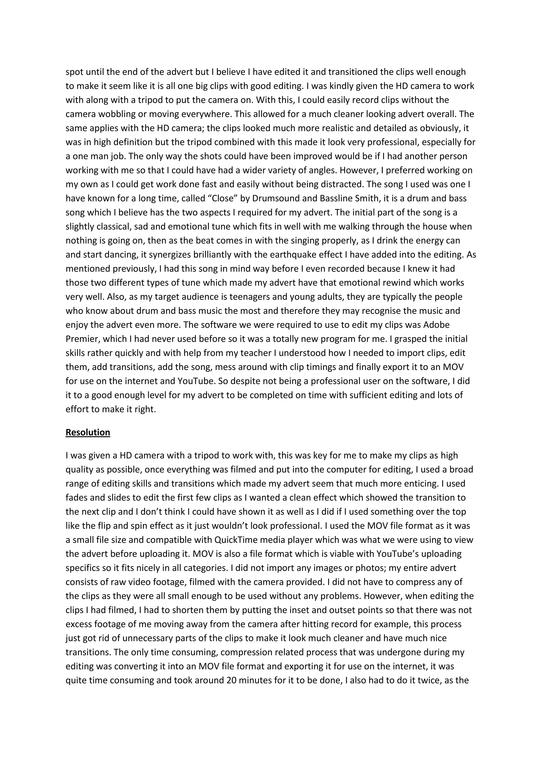 spot until the end of the advert but I believe I have edited it and transitioned the clips well enough
to make it seem like it is all one big clips with good editing. I was kindly given the HD camera to work
with along with a tripod to put the camera on. With this, I could easily record clips without the
camera wobbling or moving everywhere. This allowed for a much cleaner looking advert overall. The
same applies with the HD camera; the clips looked much more realistic and detailed as obviously, it
was in high definition but the tripod combined with this made it look very professional, especially for
a one man job. The only way the shots could have been improved would be if I had another person
working with me so that I could have had a wider variety of angles. However, I preferred working on
my own as I could get work done fast and easily without being distracted. The song I used was one I
have known for a long time, called “Close” by Drumsound and Bassline Smith, it is a drum and bass
song which I believe has the two aspects I required for my advert. The initial part of the song is a
slightly classical, sad and emotional tune which fits in well with me walking through the house when
nothing is going on, then as the beat comes in with the singing properly, as I drink the energy can
and start dancing, it synergizes brilliantly with the earthquake effect I have added into the editing. As
mentioned previously, I had this song in mind way before I even recorded because I knew it had
those two different types of tune which made my advert have that emotional rewind which works
very well. Also, as my target audience is teenagers and young adults, they are typically the people
who know about drum and bass music the most and therefore they may recognise the music and
enjoy the advert even more. The software we were required to use to edit my clips was Adobe
Premier, which I had never used before so it was a totally new program for me. I grasped the initial
skills rather quickly and with help from my teacher I understood how I needed to import clips, edit
them, add transitions, add the song, mess around with clip timings and finally export it to an MOV
for use on the internet and YouTube. So despite not being a professional user on the software, I did
it to a good enough level for my advert to be completed on time with sufficient editing and lots of
effort to make it right.
Resolution
I was given a HD camera with a tripod to work with, this was key for me to make my clips as high
quality as possible, once everything was filmed and put into the computer for editing, I used a broad
range of editing skills and transitions which made my advert seem that much more enticing. I used
fades and slides to edit the first few clips as I wanted a clean effect which showed the transition to
the next clip and I don’t think I could have shown it as well as I did if I used something over the top
like the flip and spin effect as it just wouldn’t look professional. I used the MOV file format as it was
a small file size and compatible with QuickTime media player which was what we were using to view
the advert before uploading it. MOV is also a file format which is viable with YouTube’s uploading
specifics so it fits nicely in all categories. I did not import any images or photos; my entire advert
consists of raw video footage, filmed with the camera provided. I did not have to compress any of
the clips as they were all small enough to be used without any problems. However, when editing the
clips I had filmed, I had to shorten them by putting the inset and outset points so that there was not
excess footage of me moving away from the camera after hitting record for example, this process
just got rid of unnecessary parts of the clips to make it look much cleaner and have much nice
transitions. The only time consuming, compression related process that was undergone during my
editing was converting it into an MOV file format and exporting it for use on the internet, it was
quite time consuming and took around 20 minutes for it to be done, I also had to do it twice, as the
 