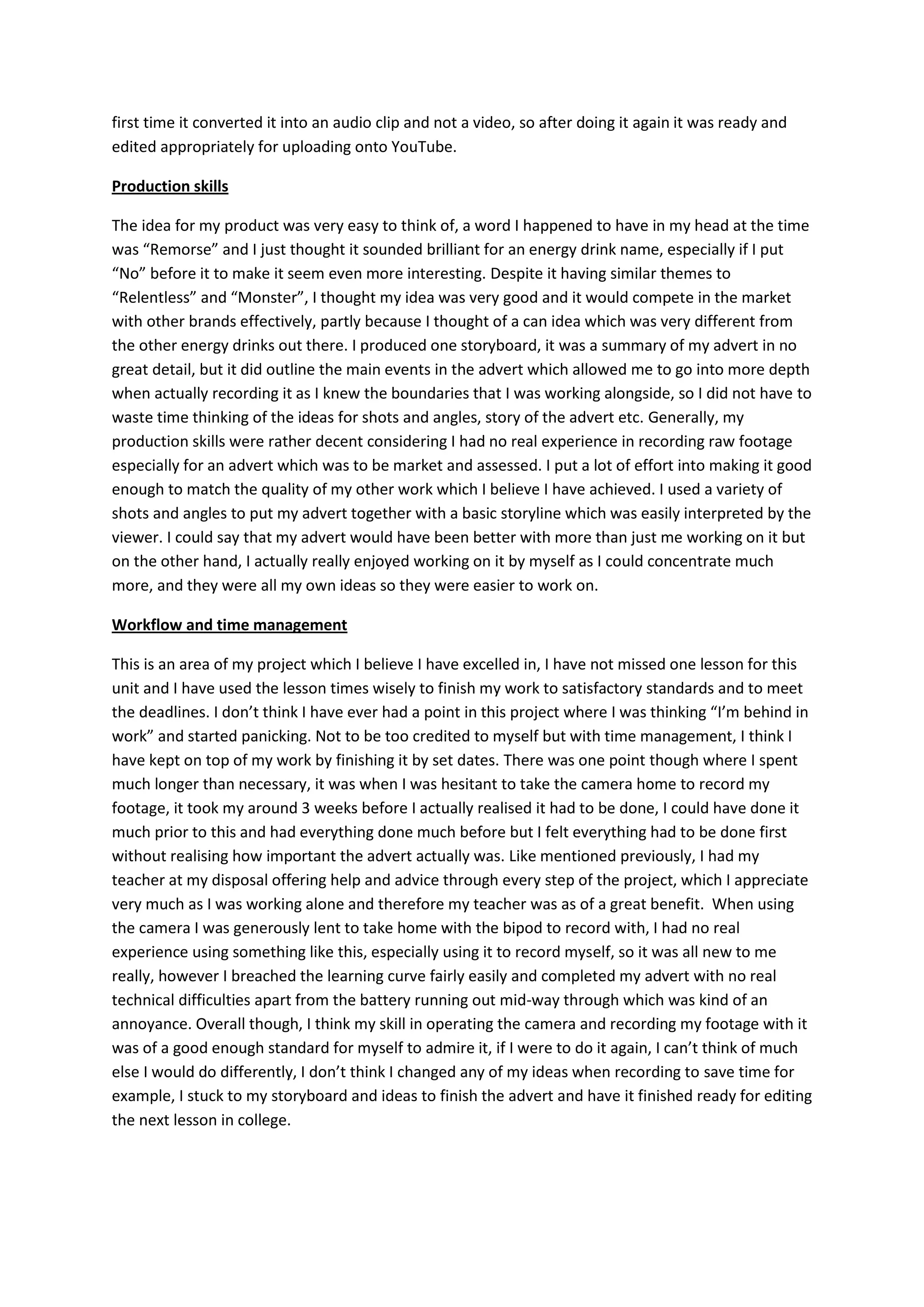 first time it converted it into an audio clip and not a video, so after doing it again it was ready and
edited appropriately for uploading onto YouTube.
Production skills
The idea for my product was very easy to think of, a word I happened to have in my head at the time
was “Remorse” and I just thought it sounded brilliant for an energy drink name, especially if I put
“No” before it to make it seem even more interesting. Despite it having similar themes to
“Relentless” and “Monster”, I thought my idea was very good and it would compete in the market
with other brands effectively, partly because I thought of a can idea which was very different from
the other energy drinks out there. I produced one storyboard, it was a summary of my advert in no
great detail, but it did outline the main events in the advert which allowed me to go into more depth
when actually recording it as I knew the boundaries that I was working alongside, so I did not have to
waste time thinking of the ideas for shots and angles, story of the advert etc. Generally, my
production skills were rather decent considering I had no real experience in recording raw footage
especially for an advert which was to be market and assessed. I put a lot of effort into making it good
enough to match the quality of my other work which I believe I have achieved. I used a variety of
shots and angles to put my advert together with a basic storyline which was easily interpreted by the
viewer. I could say that my advert would have been better with more than just me working on it but
on the other hand, I actually really enjoyed working on it by myself as I could concentrate much
more, and they were all my own ideas so they were easier to work on.
Workflow and time management
This is an area of my project which I believe I have excelled in, I have not missed one lesson for this
unit and I have used the lesson times wisely to finish my work to satisfactory standards and to meet
the deadlines. I don’t think I have ever had a point in this project where I was thinking “I’m behind in
work” and started panicking. Not to be too credited to myself but with time management, I think I
have kept on top of my work by finishing it by set dates. There was one point though where I spent
much longer than necessary, it was when I was hesitant to take the camera home to record my
footage, it took my around 3 weeks before I actually realised it had to be done, I could have done it
much prior to this and had everything done much before but I felt everything had to be done first
without realising how important the advert actually was. Like mentioned previously, I had my
teacher at my disposal offering help and advice through every step of the project, which I appreciate
very much as I was working alone and therefore my teacher was as of a great benefit. When using
the camera I was generously lent to take home with the bipod to record with, I had no real
experience using something like this, especially using it to record myself, so it was all new to me
really, however I breached the learning curve fairly easily and completed my advert with no real
technical difficulties apart from the battery running out mid-way through which was kind of an
annoyance. Overall though, I think my skill in operating the camera and recording my footage with it
was of a good enough standard for myself to admire it, if I were to do it again, I can’t think of much
else I would do differently, I don’t think I changed any of my ideas when recording to save time for
example, I stuck to my storyboard and ideas to finish the advert and have it finished ready for editing
the next lesson in college.
 