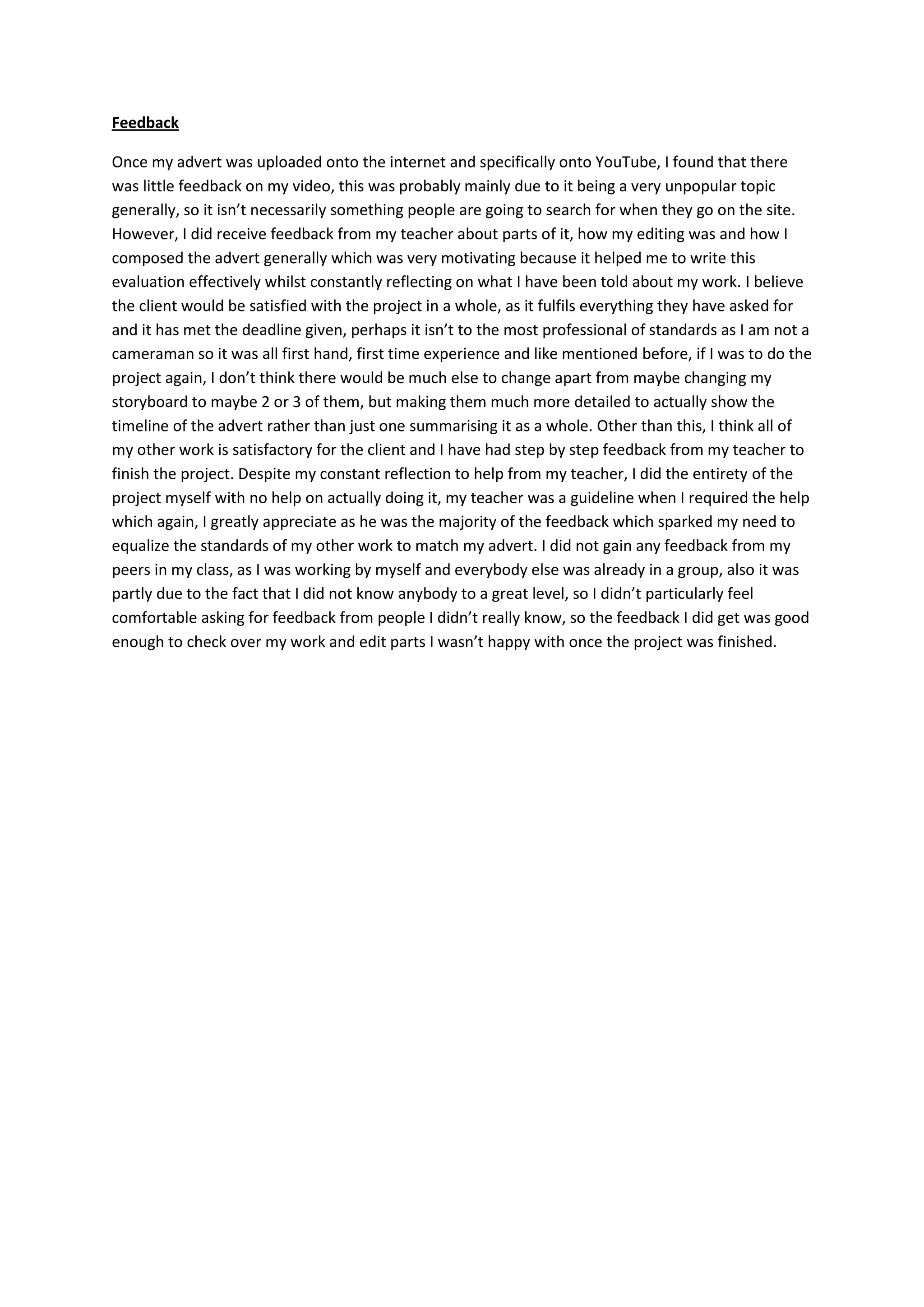 Feedback
Once my advert was uploaded onto the internet and specifically onto YouTube, I found that there
was little feedback on my video, this was probably mainly due to it being a very unpopular topic
generally, so it isn’t necessarily something people are going to search for when they go on the site.
However, I did receive feedback from my teacher about parts of it, how my editing was and how I
composed the advert generally which was very motivating because it helped me to write this
evaluation effectively whilst constantly reflecting on what I have been told about my work. I believe
the client would be satisfied with the project in a whole, as it fulfils everything they have asked for
and it has met the deadline given, perhaps it isn’t to the most professional of standards as I am not a
cameraman so it was all first hand, first time experience and like mentioned before, if I was to do the
project again, I don’t think there would be much else to change apart from maybe changing my
storyboard to maybe 2 or 3 of them, but making them much more detailed to actually show the
timeline of the advert rather than just one summarising it as a whole. Other than this, I think all of
my other work is satisfactory for the client and I have had step by step feedback from my teacher to
finish the project. Despite my constant reflection to help from my teacher, I did the entirety of the
project myself with no help on actually doing it, my teacher was a guideline when I required the help
which again, I greatly appreciate as he was the majority of the feedback which sparked my need to
equalize the standards of my other work to match my advert. I did not gain any feedback from my
peers in my class, as I was working by myself and everybody else was already in a group, also it was
partly due to the fact that I did not know anybody to a great level, so I didn’t particularly feel
comfortable asking for feedback from people I didn’t really know, so the feedback I did get was good
enough to check over my work and edit parts I wasn’t happy with once the project was finished.
 