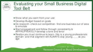 Evaluating your Small Business Digital Tool Belt 
Know what you want from your use 
Develop Budget based on goals 
Do research-check out competition-find one business out of area to emulate 
Start engagement and follow through consistently & APPROPRIATELY-develop a tone and tenor 
Realize you must continue to learn-this is a young professionals domain-and that segment will ALWAYS stay young…… as you age  