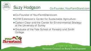 Suzy Hodgson 
Co-Founder of YourFarmStand.com 
UVM Extension’s Center for Sustainable Agriculture 
Carbon Clear and the Center for Environmental Strategy at the University of Surrey 
Graduate of the Yale School of Forestry and Smith College 
Co-Founder, YourFarmStand.com  