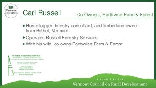 Carl Russell 
Horse-logger, forestry consultant, and timberland owner from Bethel, Vermont 
Operates Russell Forestry Services 
With his wife, co-owns EarthwiseFarm & Forest 
Co-Owners, EarthwiseFarm & Forest 
	  