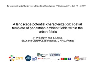 1st	
  intercon+nental	
  Conference	
  of	
  Territorial	
  Intelligence	
  	
  IT-Gatineau 2011, Oct. 12-14, 2011




        A landscape potential characterization: spatial
       template of pedestrian ambient fields within the
                        urban fabric
                             P. Woloszyn and T. Leduc
                     ESO and CERMA Laboratories, CNRS, France
 