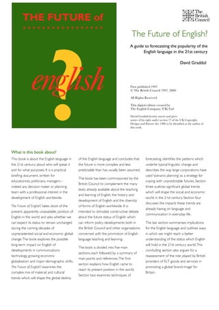 The Future of English?
This book is about the English language in
the 21st century: about who will speak it
and for what purposes. It is a practical
brieﬁng document, written for
educationists, politicians, managers –
indeed any decision maker or planning
team with a professional interest in the
development of English worldwide.
The Future of English? takes stock of the
present, apparently unassailable, position of
English in the world and asks whether we
can expect its status to remain unchanged
during the coming decades of
unprecedented social and economic global
change.The book explores the possible
long-term impact on English of
developments in communications
technology, growing economic
globalisation and major demographic shifts.
The Future of English? examines the
complex mix of material and cultural
trends which will shape the global destiny
of the English language and concludes that
the future is more complex and less
predictable than has usually been assumed.
The book has been commissioned by the
British Council to complement the many
texts already available about the teaching
and learning of English, the history and
development of English and the diversity
of forms of English worldwide. It is
intended to stimulate constructive debate
about the future status of English which
can inform policy developments both in
the British Council and other organisations
concerned with the promotion of English
language teaching and learning.
The book is divided into ﬁve main
sections, each followed by a summary of
main points and references.The ﬁrst
section explains how English came to
reach its present position in the world.
Section two examines techniques of
forecasting, identiﬁes the patterns which
underlie typical linguistic change and
describes the way large corporations have
used ‘scenario planning’ as a strategy for
coping with unpredictable futures. Section
three outlines signiﬁcant global trends
which will shape the social and economic
world in the 21st century. Section four
discusses the impacts these trends are
already having on language and
communication in everyday life.
The last section summarises implications
for the English language and outlines ways
in which we might reach a better
understanding of the status which English
will hold in the 21st century world.This
concluding section also argues for a
reassessment of the role played by British
providers of ELT goods and services in
promoting a global ‘brand image’ for
Britain.
A guide to forecasting the popularity of the
English language in the 21st century
David Graddol
What is this book about?
First published 1997
© The British Council 1997, 2000
All Rights Reserved
This digital edition created by
The English Company (UK) Ltd
David Graddol hereby asserts and gives
notice of his right under section 77 of the UK Copyright,
Designs and Patents Act 1988 to be identiﬁed as the author of
this work.
 