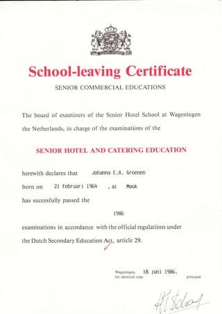 The
the
School-Ieaving Certific ate
SENIOR COMMERCIAL EDUCAIIONS
board of examiners of the Senior Hotel School at Wageningen
Netherlands, in charge of the examinations of the
SENIOR HOTEL AND CATERING EDUCATION
herewith declares that Johanna E.A. Groenen
born on 2l februari 1964 , àt Mook
has succesfully passed the
1986
examinations in accordance with the official regulations under
the Dutch Secondary Education Ac-t, article 29.
/
wageningen, 18 jUni 1985.
for identical copy principal
 