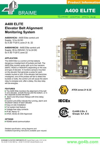 FICHE PRODUIT
                                                                              Product Information


                        SETEM
                         BRAIME                                             A400 ELITE

      A400 ELITE
      Elevator Belt Alignment
      Monitoring System
      A4004V4CAI - A400 Elite control unit
      Supply: 12 to 24 DC
      Ex II 2D T125°C zone 21 & 22

      A4004V46CAI - A400 Elite control unit
      Supply: 95 to 250VAC /12 to 24 DC
      Ex II 3D T125°C zone 22

      APPLICATION
      The A400 Elite is a control unit that detects
      dangerous misalignment of buckets and belt. The
      A400 Elite monitor works with up to four sensors
      (BAP2, WDA3 or WDA3HT) depending on the size
      and type of elevator. It monitors sensors mounted
      on the elevator that generate a pulse for each
      metallic bucket or bolt. If the elevator belt becomes
      misaligned, one of the probes will fail to detect the
      buckets or bolts, the control unit will cause the alarm
      relay to energise and, after a delay, the stop relay
      will de-energise.

      FEATURES
                                                                                     ATEX zones 21 & 22
        The A400 Elite monitors the alignment of the belt
      in one elevator, at both the top and the bottom, or in
      two separate bucket elevators
         Alarm and Shut down Relays with time delay
      options
        Control unit LEDs indicate the running, alarm and
      shutdown status of each elevator
        Easy on-site Installation
        Full system test feature
        Voltage free relay contacts
        IP 66, Nema 12                                                                 CLASS 2 Div. 2
        ATEX, IECEx & CSA Approved                                                     Groups E,F, & G

      OPTIONS
       RS485 serial communication


      Detailed specification, wiring diagrams and
      installation/operating instructions available upon request.

                                                                               Please refer to instruction manual for correct installation.
                                                                            Information subject to change or correction. February 2006.

4B BRAIME ELEVATOR COMPONENTSLTD Hunslet Road, Leeds, LS10 1JZ,UK
Tel:+44 (0) 113 246 1800 Fax: :+44 (0) 113 243 5021 elevator@braime.co.uk   www.go4b.com
 